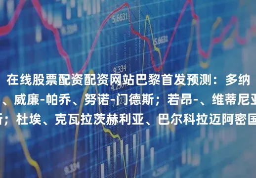 在线股票配资配资网站巴黎首发预测：多纳鲁马；阿什拉夫、、威廉-帕乔、努诺-门德斯；若昂-、维蒂尼亚、法比安-鲁伊斯；杜埃、克瓦拉茨赫利亚、巴尔科拉迈阿密国际首发预测：乌斯塔里；伊恩-弗雷、托马斯-阿维莱斯、法尔孔、诺亚-艾伦；阿连德、费德里科-雷东多、、；梅西、苏亚雷斯