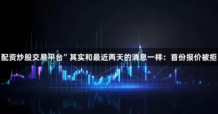 配资炒股交易平台”其实和最近两天的消息一样：首份报价被拒