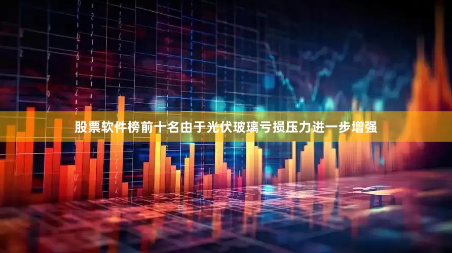 股票软件榜前十名由于光伏玻璃亏损压力进一步增强