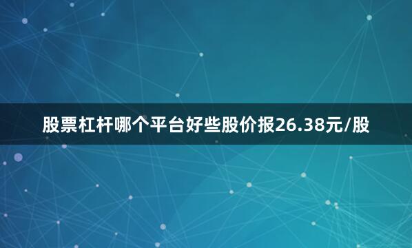 股票杠杆哪个平台好些股价报26.38元/股