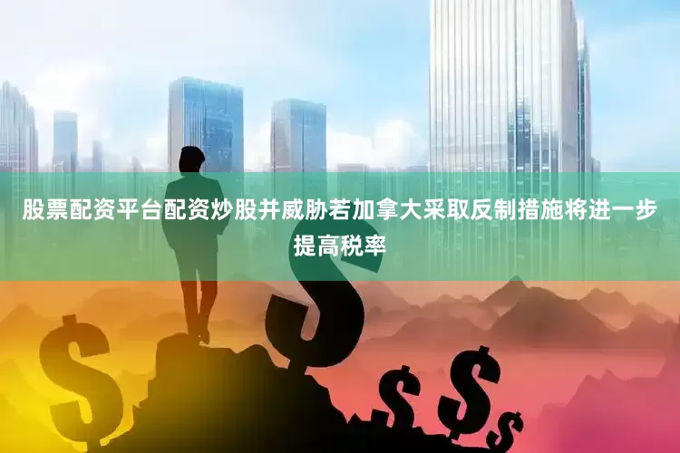 股票配资平台配资炒股并威胁若加拿大采取反制措施将进一步提高税率