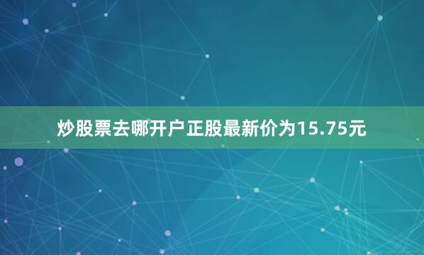 炒股票去哪开户正股最新价为15.75元