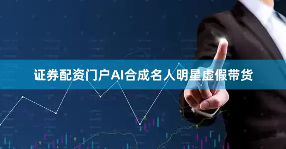 证券配资门户AI合成名人明星虚假带货