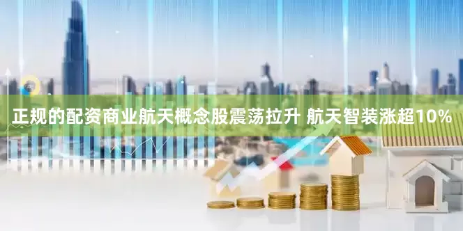 正规的配资商业航天概念股震荡拉升 航天智装涨超10%