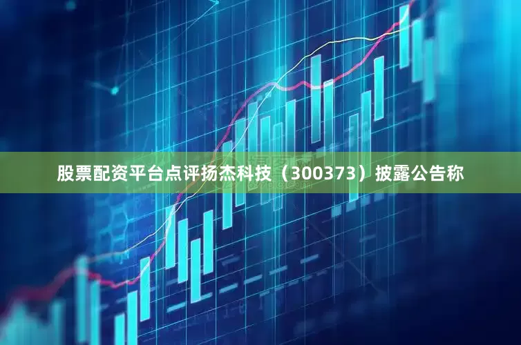 股票配资平台点评扬杰科技（300373）披露公告称