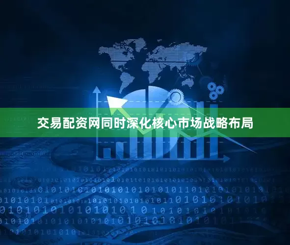 交易配资网同时深化核心市场战略布局