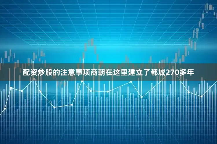 配资炒股的注意事项商朝在这里建立了都城270多年