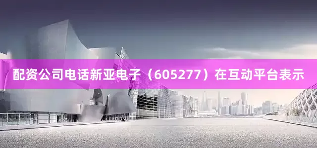 配资公司电话新亚电子（605277）在互动平台表示
