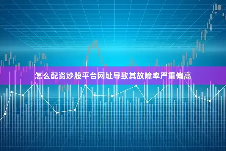 怎么配资炒股平台网址导致其故障率严重偏高